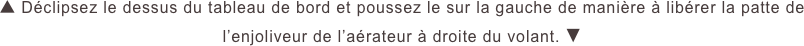 ▲ Déclipsez le dessus du tableau de bord et poussez le sur la gauche de manière à libérer la patte de l’enjoliveur de l’aérateur à droite du volant. ▼