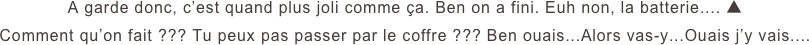 A garde donc, c’est quand plus joli comme ça. Ben on a fini. Euh non, la batterie.... ▲
Comment qu’on fait ??? Tu peux pas passer par le coffre ??? Ben ouais...Alors vas-y...Ouais j’y vais....