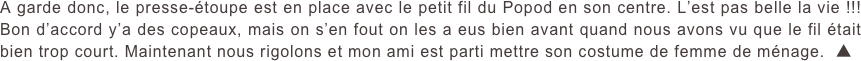 A garde donc, le presse-étoupe est en place avec le petit fil du Popod en son centre. L’est pas belle la vie !!! Bon d’accord y’a des copeaux, mais on s’en fout on les a eus bien avant quand nous avons vu que le fil était bien trop court. Maintenant nous rigolons et mon ami est parti mettre son costume de femme de ménage.  ▲