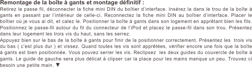 Remontage de la boîte à gants et montage définitif :
Retirez le passe fil, déconnecter la fiche mini DIN du boîtier d’interface. Insérez la dans le trou de la boîte à gants en passant par l’intérieur de celle-ci. Reconnectez la fiche mini DIN au boîtier d’interface. Placer le boîtier où je vous ai dit, et calez le. Positionner la boîte à gants dans son logement en apprêtant bien les fils. Positionnez le passe-fil autour du fil du connecteur de l’iPod et placez le passe-fil dans son trou. Présentez dans leur logement les trois vis du haut, sans les serrez.
Appuyez bien sur le bas de la boîte à gants pour finir de la positionner correctement. Présentez les  trois vis du bas ( c’est plus dur ) et vissez. Quand toutes les vis sont apprêtées, vérifier encore une fois que la boîte à gants est bien positionnée. Vous pouvez serrer les vis. Reclipsez  les deux guides du couvercle de boîte à gants. Le guide de gauche sera plus délicat à clipser car la place pour les mains manque un peu. Trouvez ci besoin une petite main. ▼