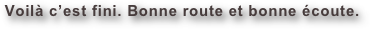 Voilà c’est fini. Bonne route et bonne écoute.
