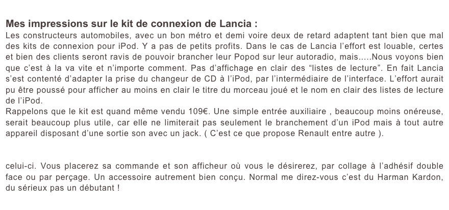 Mes impressions sur le kit de connexion de Lancia :
Les constructeurs automobiles, avec un bon métro et demi voire deux de retard adaptent tant bien que mal des kits de connexion pour iPod. Y a pas de petits profits. Dans le cas de Lancia l’effort est louable, certes et bien des clients seront ravis de pouvoir brancher leur Popod sur leur autoradio, mais.....Nous voyons bien que c’est à la va vite et n’importe comment. Pas d’affichage en clair des “listes de lecture”. En fait Lancia s’est contenté d’adapter la prise du changeur de CD à l’iPod, par l’intermédiaire de l’interface. L’effort aurait pu être poussé pour afficher au moins en clair le titre du morceau joué et le nom en clair des listes de lecture de l’iPod.
Rappelons que le kit est quand même vendu 109€. Une simple entrée auxiliaire , beaucoup moins onéreuse, serait beaucoup plus utile, car elle ne limiterait pas seulement le branchement d’un iPod mais à tout autre appareil disposant d’une sortie son avec un jack. ( C’est ce que propose Renault entre autre ).
D’autre système alternatif que l’on peut trouver pour moins cher, tel le système d’Harman Kardon le “ Drive + play ” est beaucoup plus performant. Il permet de commander l’iPod pratiquement comme la commande de celui-ci. Vous placerez sa commande et son afficheur où vous le désirerez, par collage à l’adhésif double face ou par perçage. Un accessoire autrement bien conçu. Normal me direz-vous c’est du Harman Kardon, du sérieux pas un débutant !