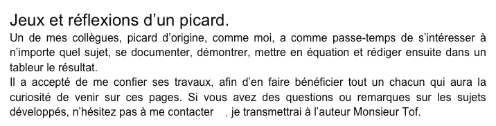 Jeux et réflexions d’un picard.
Un de mes collègues, picard d’origine, comme moi, a comme passe-temps de s’intéresser à n’importe quel sujet, se documenter, démontrer, mettre en équation et rédiger ensuite dans un tableur le résultat.
Il a accepté de me confier ses travaux, afin d’en faire bénéficier tout un chacun qui aura la curiosité de venir sur ces pages. Si vous avez des questions ou remarques sur les sujets développés, n’hésitez pas à me contacter là, je transmettrai à l’auteur Monsieur Tof.