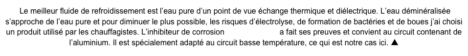  Le meilleur fluide de refroidissement est l’eau pure d’un point de vue échange thermique et diélectrique. L’eau déminéralisée s’approche de l’eau pure et pour diminuer le plus possible, les risques d’électrolyse, de formation de bactéries et de boues j’ai choisi un produit utilisé par les chauffagistes. L’inhibiteur de corrosion Sentinel X100  a fait ses preuves et convient au circuit contenant de l’aluminium. Il est spécialement adapté au circuit basse température, ce qui est notre cas ici. ▲