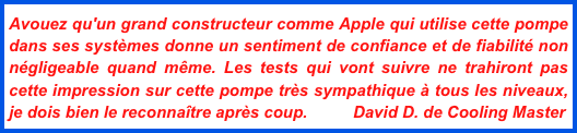 Avouez qu'un grand constructeur comme Apple qui utilise cette pompe dans ses systèmes donne un sentiment de confiance et de fiabilité non négligeable quand même. Les tests qui vont suivre ne trahiront pas cette impression sur cette pompe très sympathique à tous les niveaux, je dois bien le reconnaître après coup.          David D. de Cooling Master