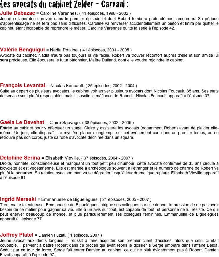 Les avocats du cabinet Zelder - Carvani :
Julie Debazac = Caroline Varennes. ( 41 épisodes, 1998 - 2002 )
Jeune collaboratrice arrivée dans le premier épisode et dont Robert tombera profondément amoureux. Sa période d'apprentissage ne se fera pas sans difficultés. Caroline va renverser accidentellement un piéton et finira par quitter le cabinet, étant incapable de reprendre le métier. Caroline Varennes quitte la série à l’épisode 42.



Valérie Benguigui = Nadia Potkine. ( 41 épisodes, 2001 - 2005 )
Avocate du cabinet, Nadia n'aura pas toujours la vie facile. Robert va trouver réconfort auprès d'elle et son amitié lui sera précieuse. Elle épousera le futur bâtonnier, Maître Dulland, dont elle voudra rejoindre le cabinet.




François Levantal = Nicolas Foucault. ( 26 épisodes, 2002 - 2004 )
Suite au départ de plusieurs avocates, le cabinet voir arriver plusieurs avocats dont Nicolas Foucault, 35 ans. Ses états de service sont plutôt respectables mais il suscite la méfiance de Robert…Nicolas Foucault apparaît à l’épisode 37.




Gaëla Le Devehat = Claire Sauvage. ( 38 épisodes, 2002 - 2005 )
Entrée au cabinet pour y effectuer un stage, Claire y assistera les avocats (notamment Robert) avant de plaider elle-même. Un jour, elle disparaît. Le mystère planera longtemps sur cet évènement car, dans un premier temps, on ne retrouve pas son corps, juste sa robe d'avocate déchirée dans un square.
     


Delphine Serina = Elisabeth Vieville. ( 37 épisodes, 2004 - 2007 )
Droite, honnête, consciencieuse et manquant un tout petit peu d'humour, cette avocate confirmée de 35 ans circule à bicyclette et est végétarienne. Elle est mariée à archéologue souvent à l'étranger et le numéro de charme de Robert va plutôt la perturber. Sa relation avec son mari va se dégrader jusqu'à leur dramatique rupture. Elisabeth Vieville apparaît à l’épisode 61.



Ingrid Mareski = Emmanuelle de Biguelègues. ( 21 épisodes, 2005 - 2007 )
Trentenaire talentueuse, Emmanuelle de Biguelègues intrigue ses collègues car elle donne l'impression de ne pas avoir besoin de ce métier pour gagner sa vie. Elle a un avis sur tout, est capable de tout, et personne ne lui résiste. Ce qui peut énerver beaucoup de monde, et plus particulièrement ses collègues féminines. Emmanuelle de Biguelègues apparaît à l’épisode 77.


Joffrey Platel = Damien Fuzati. ( 1 épisode, 2007 )
Jeune avocat aux dents longues, il réussit à faire acquitter son premier client d’assises, alors que celui ci était coupable. Il parvient à battre Robert dans ce procès qui avait repris le dossier à Serge empêtré dans l’affaire Belda.  Séduit par ce tour de force, Serge fait entrer Damien au cabinet, ce qui ne plaît évidemment pas à Robert. Damien Fuzati apparaît à l’épisode 97.