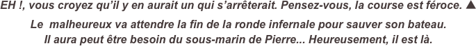 EH !, vous croyez qu’il y en aurait un qui s’arrêterait. Pensez-vous, la course est féroce. ▲
Le  malheureux va attendre la fin de la ronde infernale pour sauver son bateau.
Il aura peut être besoin du sous-marin de Pierre... Heureusement, il est là.