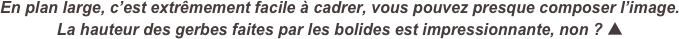 En plan large, c’est extrêmement facile à cadrer, vous pouvez presque composer l’image.  
La hauteur des gerbes faites par les bolides est impressionnante, non ? ▲