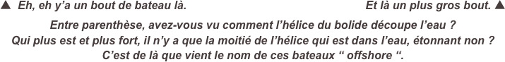 ▲  Eh, eh y’a un bout de bateau là.                                                         Et là un plus gros bout. ▲
Entre parenthèse, avez-vous vu comment l’hélice du bolide découpe l’eau ?
Qui plus est et plus fort, il n’y a que la moitié de l’hélice qui est dans l’eau, étonnant non ?
C’est de là que vient le nom de ces bateaux “ offshore “.